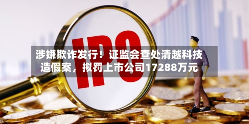 涉嫌欺诈发行！证监会查处清越科技造假案，拟罚上市公司17288万元-第1张图片