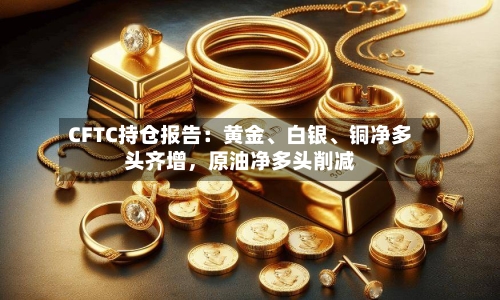 CFTC持仓报告：黄金、白银	、铜净多头齐增	，原油净多头削减-第1张图片