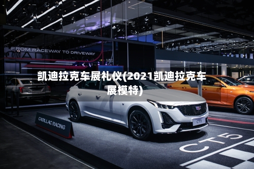 凯迪拉克车展礼仪(2021凯迪拉克车展模特)-第2张图片