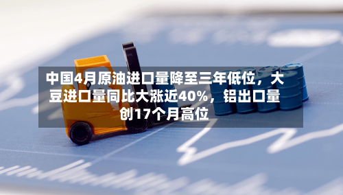 中国4月原油进口量降至三年低位，大豆进口量同比大涨近40%	，铝出口量创17个月高位-第1张图片