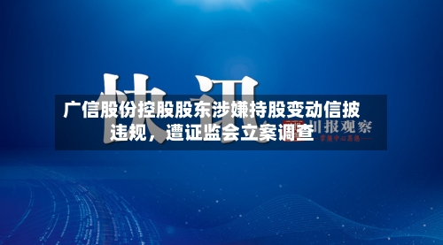 广信股份控股股东涉嫌持股变动信披违规，遭证监会立案调查-第3张图片