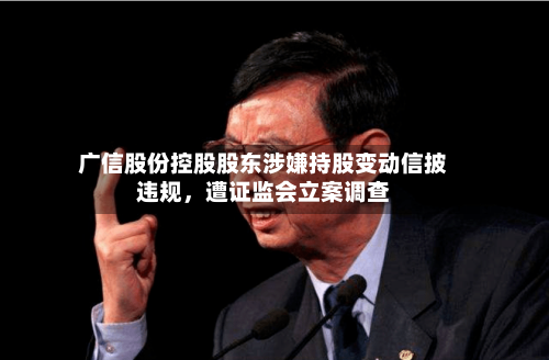 广信股份控股股东涉嫌持股变动信披违规，遭证监会立案调查-第2张图片