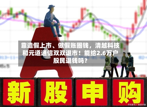 靠造假上市	、做假账圈钱	，清越科技和元道通信双双退市！能给2.6万户股民退钱吗？-第2张图片