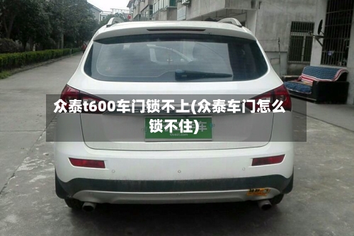 众泰t600车门锁不上(众泰车门怎么锁不住)-第1张图片