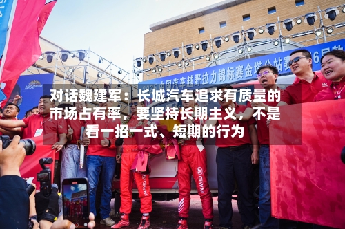 对话魏建军：长城汽车追求有质量的市场占有率，要坚持长期主义，不是看一招一式、短期的行为-第1张图片