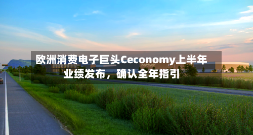 欧洲消费电子巨头Ceconomy上半年业绩发布，确认全年指引-第1张图片