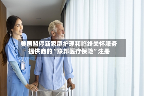 美国暂停新家庭护理和临终关怀服务提供商的“联邦医疗保险”注册-第2张图片