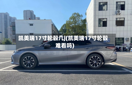 凯美瑞17寸轮毂几j(凯美瑞17寸轮毂难看吗)-第2张图片