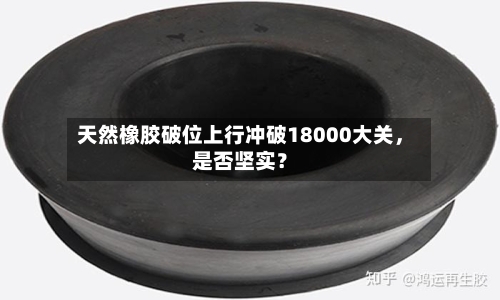 天然橡胶破位上行冲破18000大关，是否坚实？-第1张图片