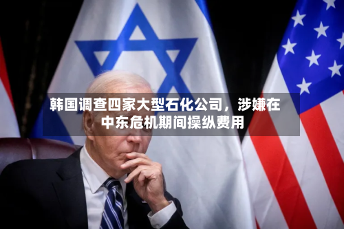 韩国调查四家大型石化公司	，涉嫌在中东危机期间操纵费用-第2张图片