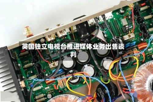英国独立电视台推进媒体业务出售谈判-第1张图片