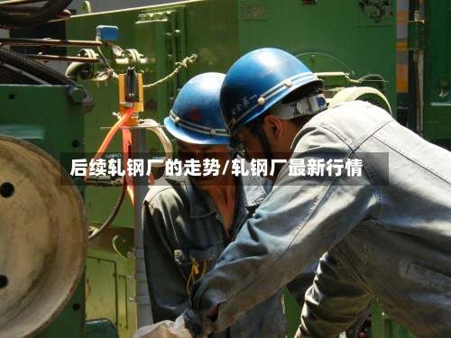 后续轧钢厂的走势/轧钢厂最新行情-第1张图片