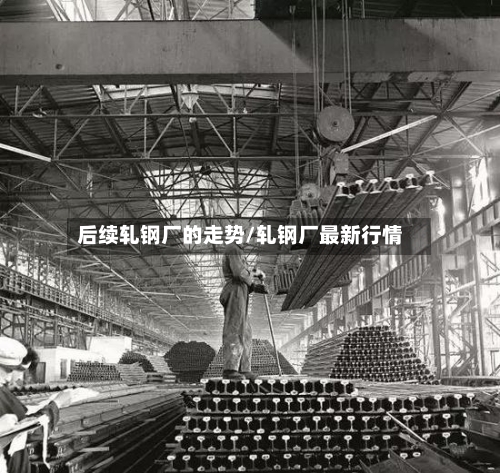 后续轧钢厂的走势/轧钢厂最新行情-第2张图片