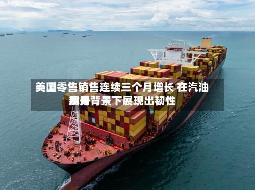 美国零售销售连续三个月增长 在汽油费用飙升背景下展现出韧性-第2张图片