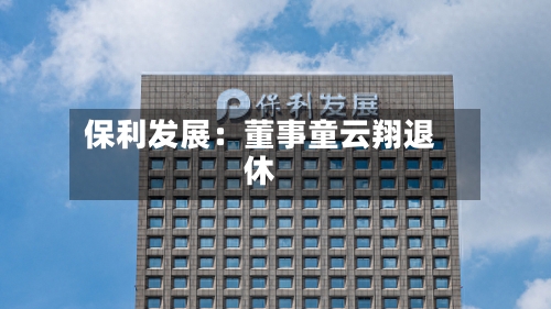 保利发展：董事童云翔退休-第1张图片