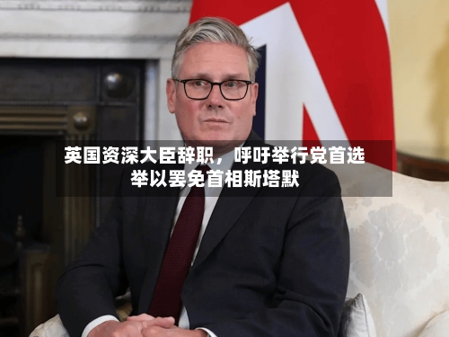 英国资深大臣辞职，呼吁举行党首选举以罢免首相斯塔默-第1张图片