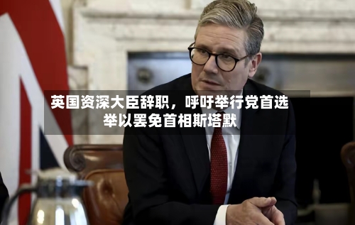 英国资深大臣辞职，呼吁举行党首选举以罢免首相斯塔默-第3张图片