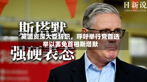 英国资深大臣辞职，呼吁举行党首选举以罢免首相斯塔默-第2张图片