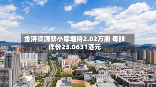 金浔资源获小摩增持2.02万股 每股作价23.0631港元-第1张图片