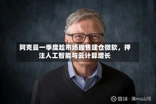 阿克曼一季度趁市场抛售建仓微软，押注人工智能与云计算增长-第2张图片