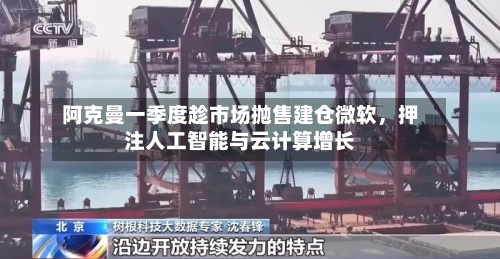阿克曼一季度趁市场抛售建仓微软	，押注人工智能与云计算增长-第1张图片