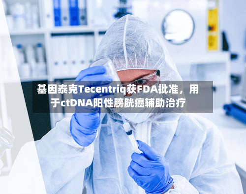 基因泰克Tecentriq获FDA批准，用于ctDNA阳性膀胱癌辅助治疗-第1张图片