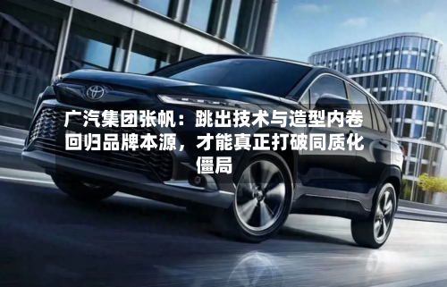 广汽集团张帆：跳出技术与造型内卷回归品牌本源，才能真正打破同质化僵局-第2张图片