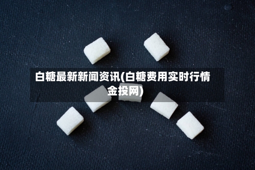 白糖最新新闻资讯(白糖费用实时行情金投网)-第2张图片