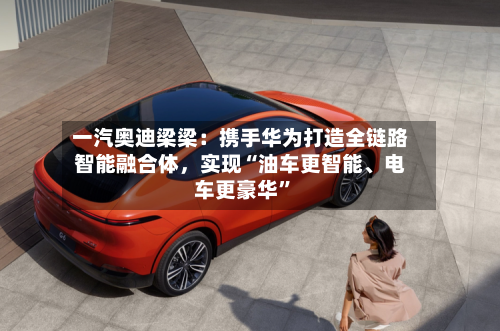 一汽奥迪梁梁：携手华为打造全链路智能融合体，实现“油车更智能	、电车更豪华	”-第2张图片
