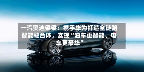 一汽奥迪梁梁：携手华为打造全链路智能融合体，实现“油车更智能	、电车更豪华	”-第1张图片