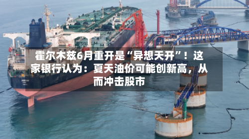 霍尔木兹6月重开是“异想天开”！这家银行认为：夏天油价可能创新高	，从而冲击股市-第1张图片
