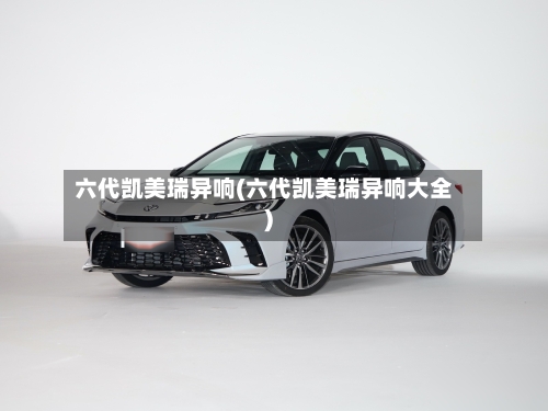 六代凯美瑞异响(六代凯美瑞异响大全)-第1张图片