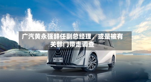 广汽黄永强辞任副总经理，或是被有关部门带走调查-第1张图片