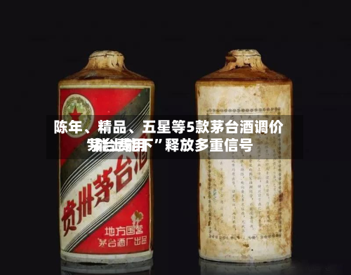 陈年、精品	、五星等5款茅台酒调价 茅台费用“能上能下”释放多重信号-第3张图片