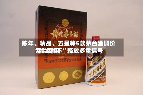 陈年	、精品、五星等5款茅台酒调价 茅台费用“能上能下”释放多重信号-第2张图片