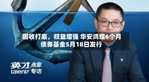 固收打底	，权益增强 华安鸿煜6个月债券基金5月18日发行-第2张图片