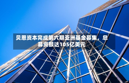 贝恩资本完成第六期亚洲基金募集，总募资额达105亿美元-第3张图片