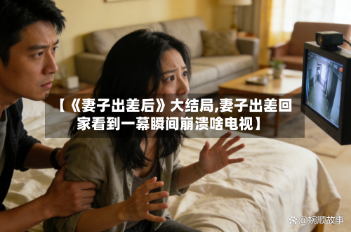 【《妻子出差后》大结局,妻子出差回家看到一幕瞬间崩溃啥电视】-第1张图片