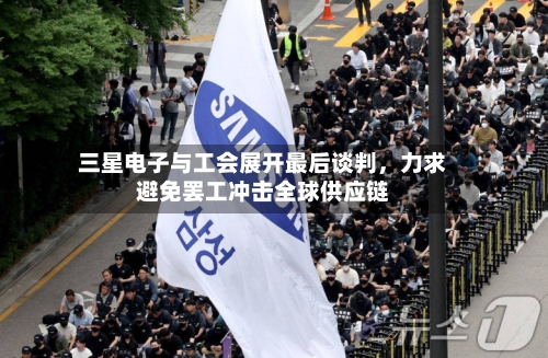 三星电子与工会展开最后谈判	，力求避免罢工冲击全球供应链-第2张图片