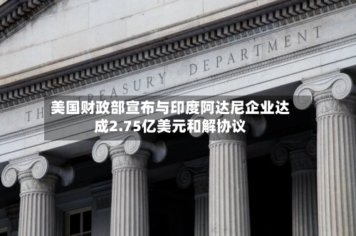 美国财政部宣布与印度阿达尼企业达成2.75亿美元和解协议-第1张图片