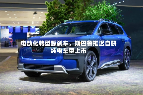 电动化转型踩刹车	，斯巴鲁推迟自研纯电车型上市-第3张图片