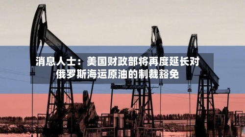 消息人士:美国财政部将再度延长对俄罗斯海运原油的制裁豁免-第3张图片
