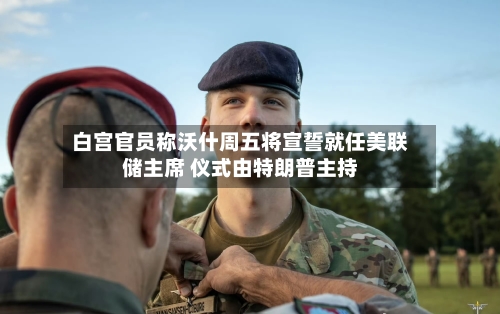 白宫官员称沃什周五将宣誓就任美联储主席 仪式由特朗普主持-第3张图片