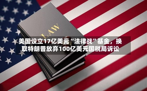 美国设立17亿美元“法律战”基金	，换取特朗普放弃100亿美元国税局诉讼-第1张图片