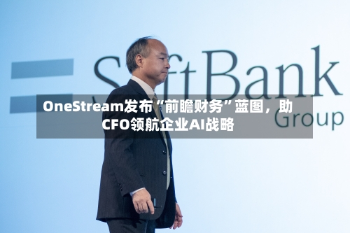 OneStream发布“前瞻财务”蓝图，助CFO领航企业AI战略-第1张图片