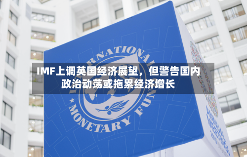 IMF上调英国经济展望，但警告国内政治动荡或拖累经济增长-第1张图片