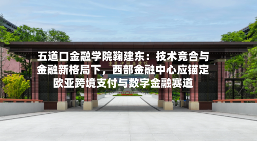 五道口金融学院鞠建东：技术竞合与金融新格局下，西部金融中心应锚定欧亚跨境支付与数字金融赛道-第2张图片