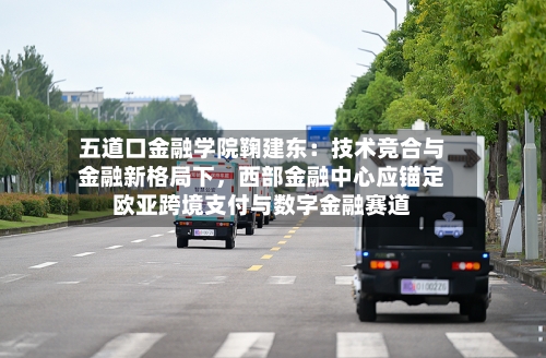 五道口金融学院鞠建东：技术竞合与金融新格局下	，西部金融中心应锚定欧亚跨境支付与数字金融赛道-第1张图片