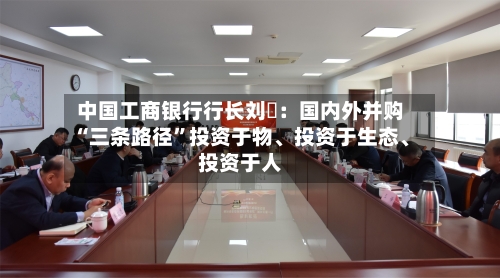 中国工商银行行长刘珺：国内外并购“三条路径	”投资于物	、投资于生态、投资于人-第1张图片