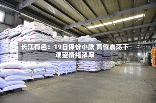 长江有色：19日镍价小跌 高位震荡下观望情绪浓厚-第2张图片